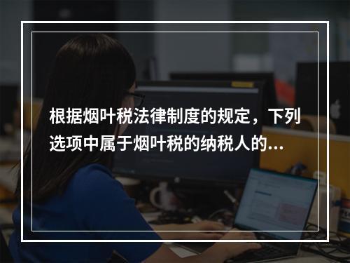 根据烟叶税法律制度的规定，下列选项中属于烟叶税的纳税人的有（