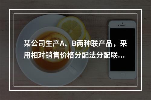 某公司生产A、B两种联产品，采用相对销售价格分配法分配联合成