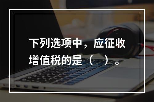 下列选项中，应征收增值税的是（　）。