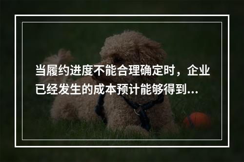 当履约进度不能合理确定时，企业已经发生的成本预计能够得到补偿