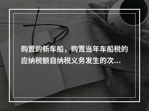 购置的新车船，购置当年车船税的应纳税额自纳税义务发生的次月起