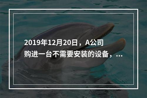 2019年12月20日，A公司购进一台不需要安装的设备，设备