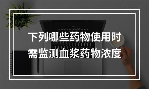 下列哪些药物使用时需监测血浆药物浓度