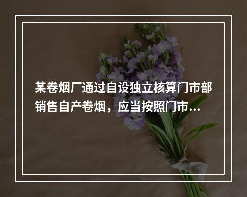 某卷烟厂通过自设独立核算门市部销售自产卷烟，应当按照门市部对