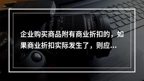 企业购买商品附有商业折扣的，如果商业折扣实际发生了，则应按扣