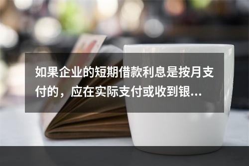 如果企业的短期借款利息是按月支付的，应在实际支付或收到银行的