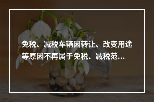 免税、减税车辆因转让、改变用途等原因不再属于免税、减税范围的