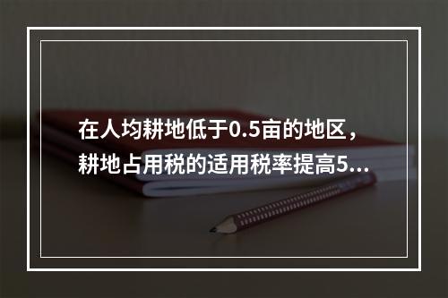 在人均耕地低于0.5亩的地区，耕地占用税的适用税率提高50%