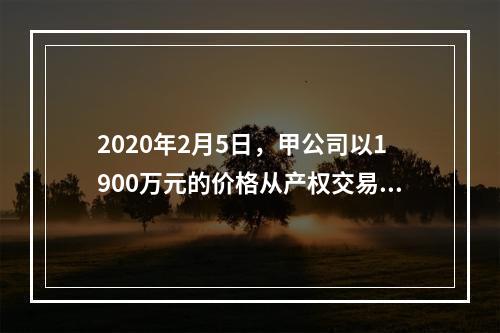 2020年2月5日，甲公司以1900万元的价格从产权交易中心