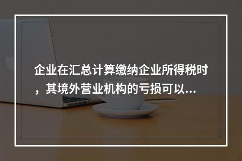 企业在汇总计算缴纳企业所得税时，其境外营业机构的亏损可以抵减