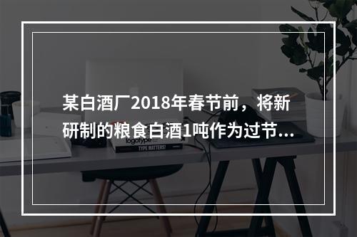 某白酒厂2018年春节前，将新研制的粮食白酒1吨作为过节福利