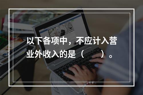 以下各项中，不应计入营业外收入的是（　　）。