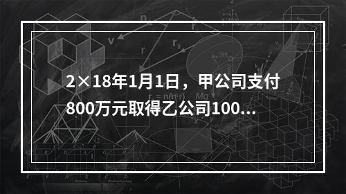 2×18年1月1日，甲公司支付800万元取得乙公司100％的