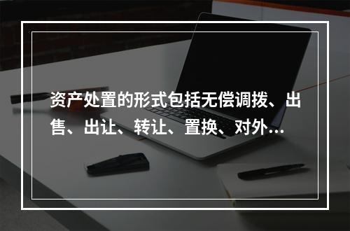 资产处置的形式包括无偿调拨、出售、出让、转让、置换、对外捐赠