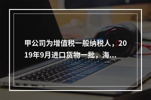 甲公司为增值税一般纳税人，2019年9月进口货物一批，海关审