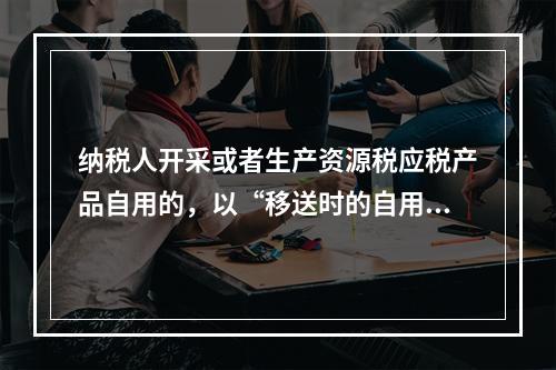 纳税人开采或者生产资源税应税产品自用的，以“移送时的自用数量