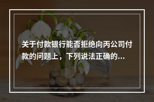 关于付款银行能否拒绝向丙公司付款的问题上，下列说法正确的是（