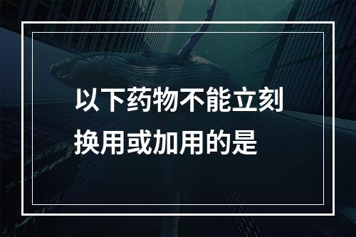 以下药物不能立刻换用或加用的是