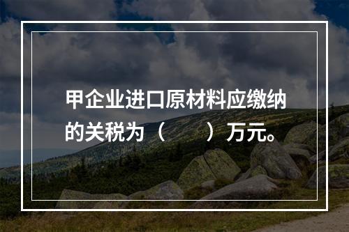 甲企业进口原材料应缴纳的关税为（　　）万元。