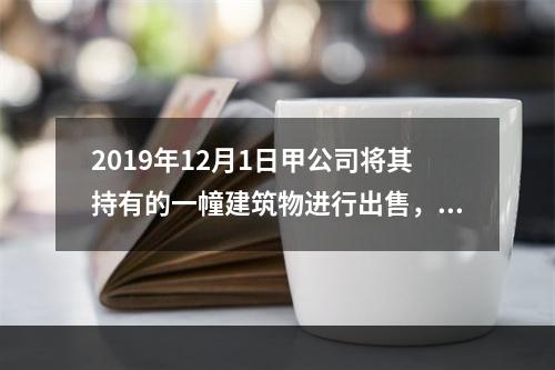 2019年12月1日甲公司将其持有的一幢建筑物进行出售，该建