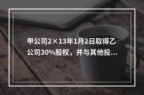 甲公司2×13年1月2日取得乙公司30%股权，并与其他投资方