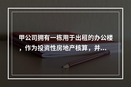 甲公司拥有一栋用于出租的办公楼，作为投资性房地产核算，并采用