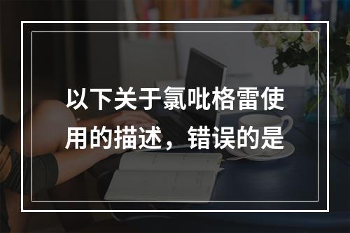 以下关于氯吡格雷使用的描述，错误的是