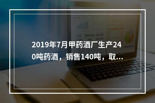 2019年7月甲药酒厂生产240吨药酒，销售140吨，取得不