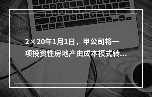 2×20年1月1日，甲公司将一项投资性房地产由成本模式转为公