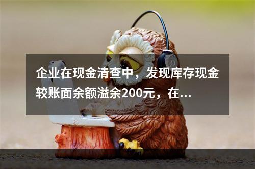 企业在现金清查中，发现库存现金较账面余额溢余200元，在未经