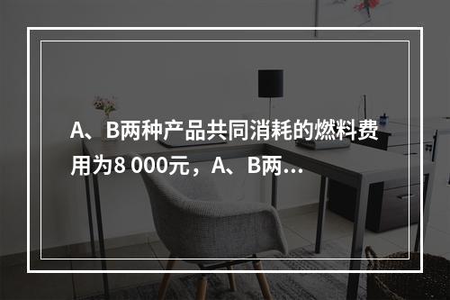 A、B两种产品共同消耗的燃料费用为8 000元，A、B两种产