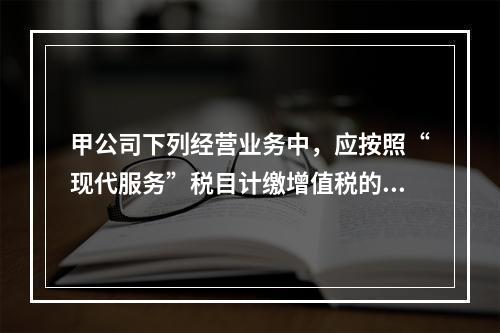 甲公司下列经营业务中，应按照“现代服务”税目计缴增值税的是（