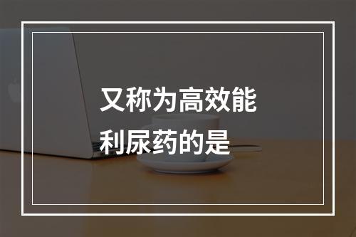 又称为高效能利尿药的是