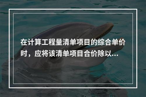 在计算工程量清单项目的综合单价时，应将该清单项目合价除以（　