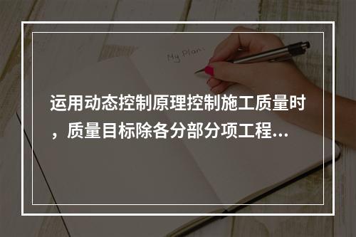 运用动态控制原理控制施工质量时，质量目标除各分部分项工程的施