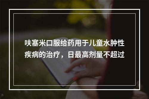 呋塞米口服给药用于儿童水肿性疾病的治疗，日最高剂量不超过