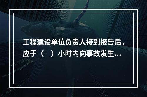 工程建设单位负责人接到报告后，应于（　）小时内向事故发生地县