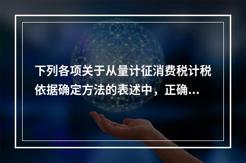 下列各项关于从量计征消费税计税依据确定方法的表述中，正确的有