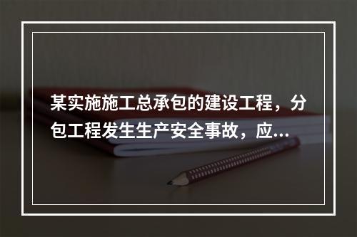 某实施施工总承包的建设工程，分包工程发生生产安全事故，应由（