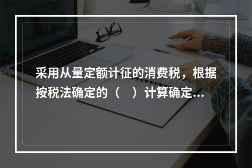 采用从量定额计征的消费税，根据按税法确定的（　）计算确定。