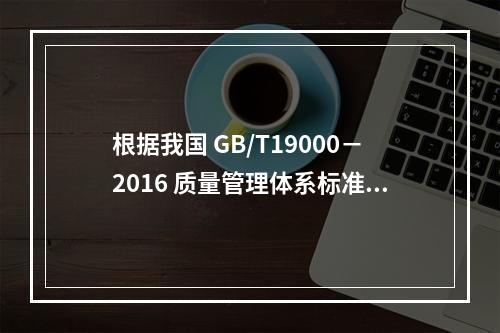 根据我国 GB/T19000－2016 质量管理体系标准，质