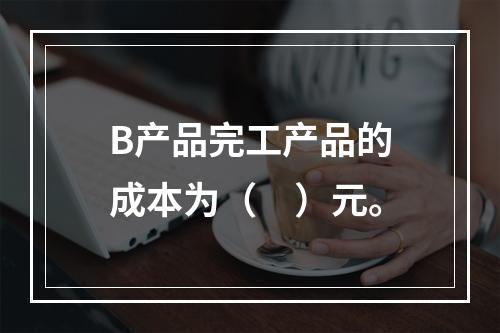 B产品完工产品的成本为（　）元。