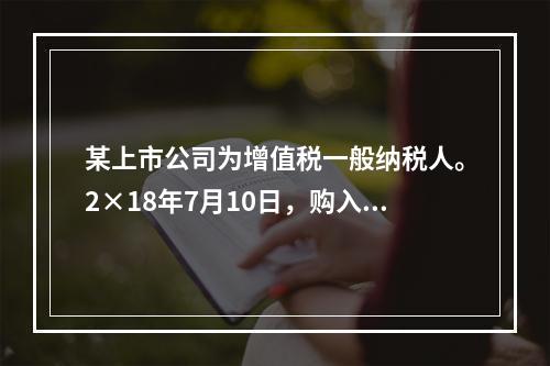 某上市公司为增值税一般纳税人。2×18年7月10日，购入专利