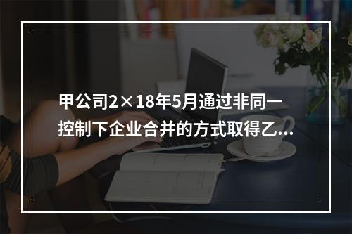 甲公司2×18年5月通过非同一控制下企业合并的方式取得乙公司