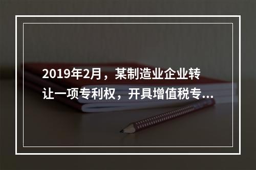 2019年2月，某制造业企业转让一项专利权，开具增值税专用发