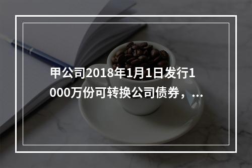 甲公司2018年1月1日发行1000万份可转换公司债券，每份