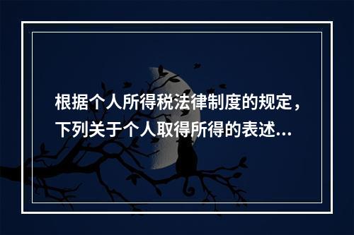 根据个人所得税法律制度的规定，下列关于个人取得所得的表述中，