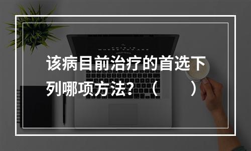 该病目前治疗的首选下列哪项方法？（　　）