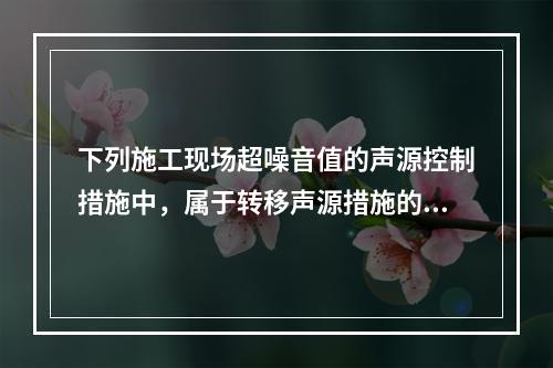 下列施工现场超噪音值的声源控制措施中，属于转移声源措施的是（