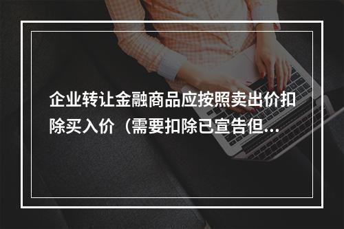 企业转让金融商品应按照卖出价扣除买入价（需要扣除已宣告但尚未